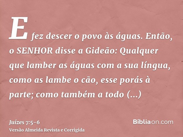 E fez descer o povo às águas. Então, o SENHOR disse a Gideão: Qualquer que lamber as águas com a sua língua, como as lambe o cão, esse porás à parte; como també