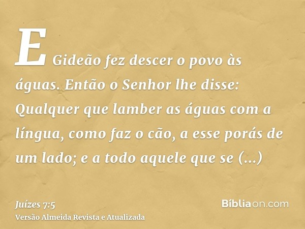 E Gideão fez descer o povo às águas. Então o Senhor lhe disse: Qualquer que lamber as águas com a língua, como faz o cão, a esse porás de um lado; e a todo aque