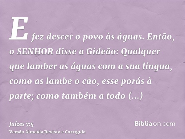 E fez descer o povo às águas. Então, o SENHOR disse a Gideão: Qualquer que lamber as águas com a sua língua, como as lambe o cão, esse porás à parte; como també
