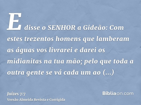 E disse o SENHOR a Gideão: Com estes trezentos homens que lamberam as águas vos livrarei e darei os midianitas na tua mão; pelo que toda a outra gente se vá cad