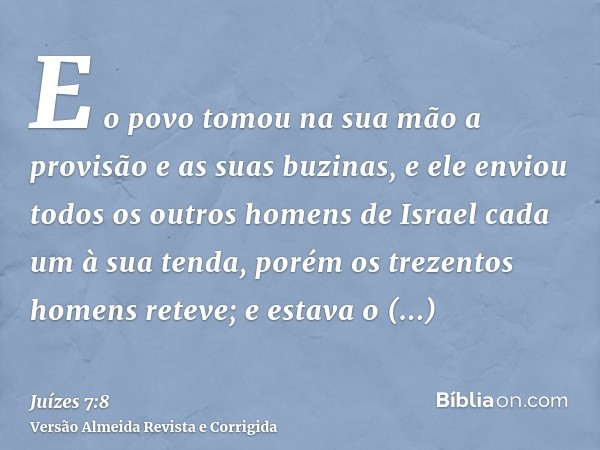 E o povo tomou na sua mão a provisão e as suas buzinas, e ele enviou todos os outros homens de Israel cada um à sua tenda, porém os trezentos homens reteve; e e