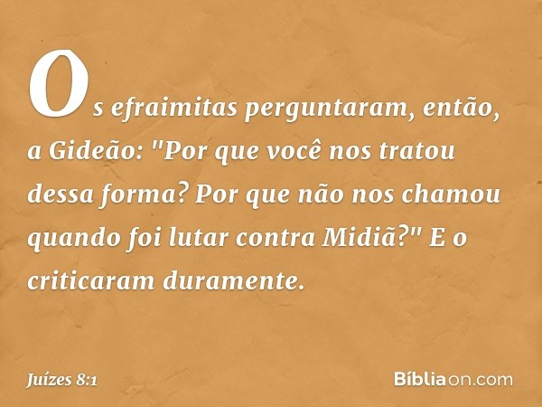 Os efraimitas perguntaram, então, a Gideão: "Por que você nos tratou dessa forma? Por que não nos chamou quando foi lutar contra Midiã?" E o criticaram durament