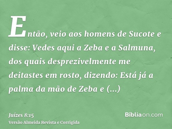 Então, veio aos homens de Sucote e disse: Vedes aqui a Zeba e a Salmuna, dos quais desprezivelmente me deitastes em rosto, dizendo: Está já a palma da mão de Ze