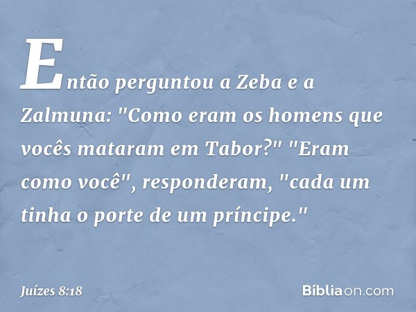 Então perguntou a Zeba e a Zalmuna: "Como eram os homens que vocês mataram em Tabor?"
"Eram como você", responderam, "cada um tinha o porte de um príncipe." -- 