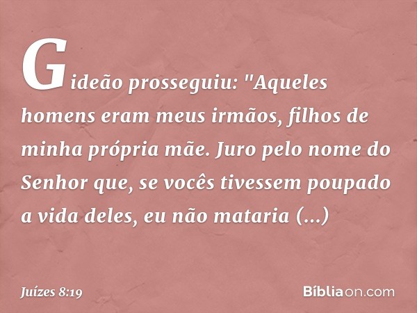 Gideão prosseguiu: "Aqueles homens eram meus irmãos, filhos de minha própria mãe. Juro pelo nome do Senhor que, se vocês tivessem poupado a vida deles, eu não m