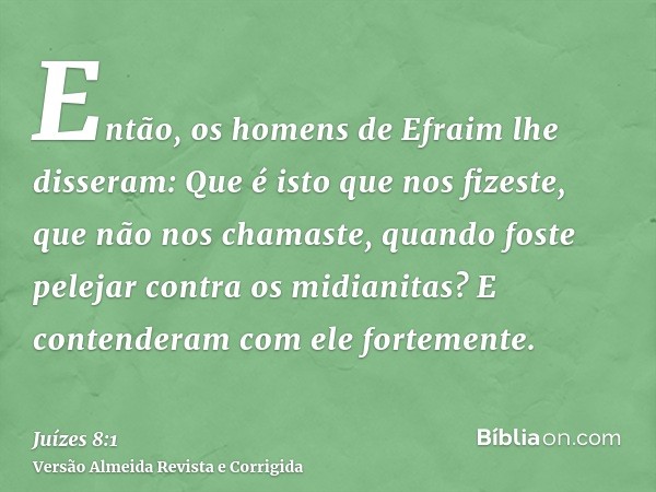 Então, os homens de Efraim lhe disseram: Que é isto que nos fizeste, que não nos chamaste, quando foste pelejar contra os midianitas? E contenderam com ele fort