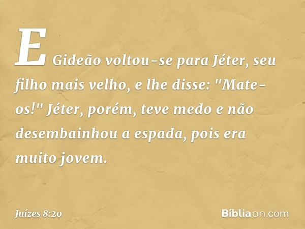 E Gideão voltou-se para Jéter, seu filho mais velho, e lhe disse: "Mate-os!" Jéter, porém, teve medo e não desembainhou a espada, pois era muito jovem. -- Juíze