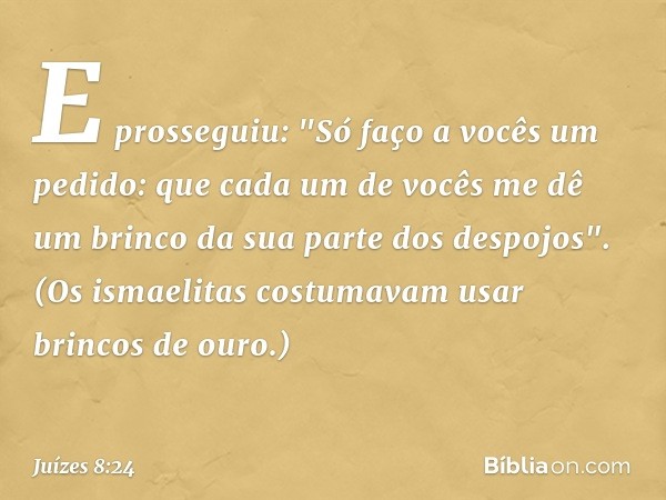 E prosseguiu: "Só faço a vocês um pedido: que cada um de vocês me dê um brinco da sua parte dos despojos". (Os ismaelitas costumavam usar brincos de ouro.) -- J