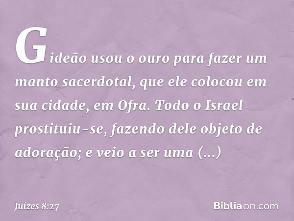 Gideão usou o ouro para fazer um manto sacerdotal, que ele colocou em sua cidade, em Ofra. Todo o Israel prostituiu-se, fazendo dele objeto de adoração; e veio 