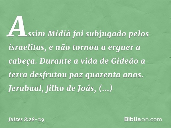 Assim Midiã foi subjugado pelos israelitas, e não tornou a erguer a cabeça. Durante a vida de Gideão a terra desfrutou paz quarenta anos. Jerubaal, filho de Joá