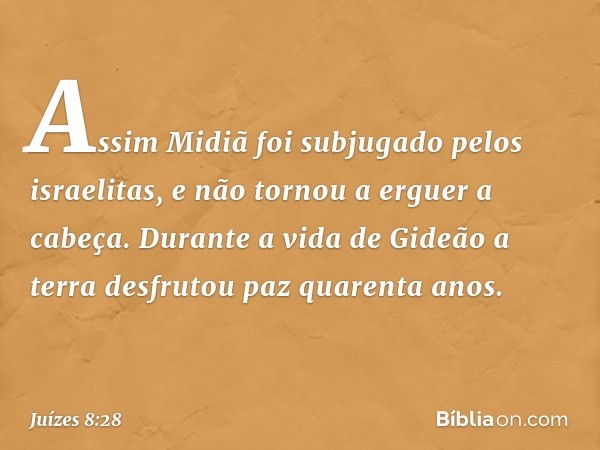 Assim Midiã foi subjugado pelos israelitas, e não tornou a erguer a cabeça. Durante a vida de Gideão a terra desfrutou paz quarenta anos. -- Juízes 8:28