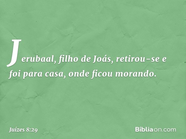 Jerubaal, filho de Joás, retirou-se e foi para casa, onde ficou morando. -- Juízes 8:29