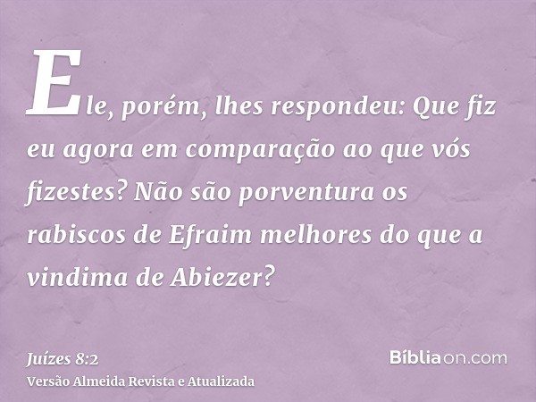 Ele, porém, lhes respondeu: Que fiz eu agora em comparação ao que vós fizestes? Não são porventura os rabiscos de Efraim melhores do que a vindima de Abiezer?