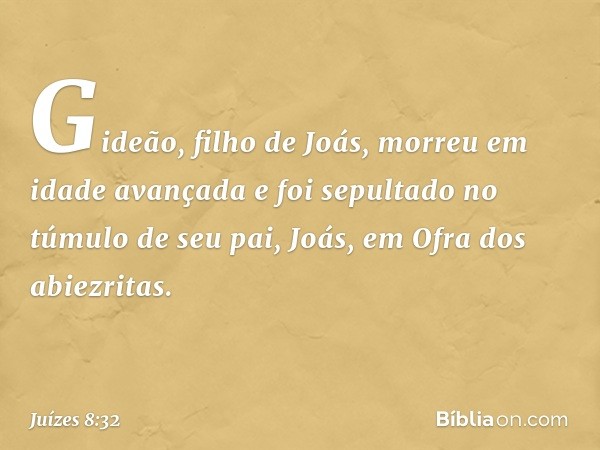 Gideão, filho de Joás, morreu em idade avançada e foi sepultado no túmulo de seu pai, Joás, em Ofra dos abiezritas. -- Juízes 8:32