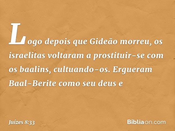 Logo depois que Gideão morreu, os israelitas voltaram a prostituir-se com os baalins, cultuando-os. Ergueram Baal-Berite como seu deus e -- Juízes 8:33