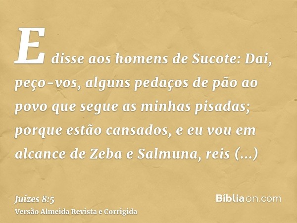 E disse aos homens de Sucote: Dai, peço-vos, alguns pedaços de pão ao povo que segue as minhas pisadas; porque estão cansados, e eu vou em alcance de Zeba e Sal