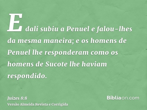 E dali subiu a Penuel e falou-lhes da mesma maneira; e os homens de Penuel lhe responderam como os homens de Sucote lhe haviam respondido.