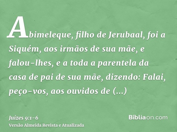 Abimeleque, filho de Jerubaal, foi a Siquém, aos irmãos de sua mãe, e falou-lhes, e a toda a parentela da casa de pai de sua mãe, dizendo:Falai, peço-vos, aos o