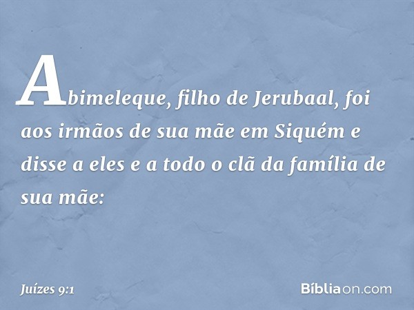 Abimeleque, filho de Jerubaal, foi aos irmãos de sua mãe em Siquém e disse a eles e a todo o clã da família de sua mãe: -- Juízes 9:1