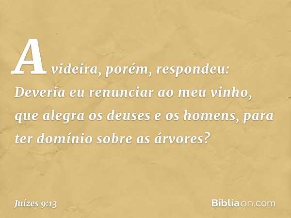 "A videira, porém, respondeu: 'Deveria eu renunciar ao meu vinho, que alegra os deuses e os homens, para ter domínio sobre as árvores?' -- Juízes 9:13