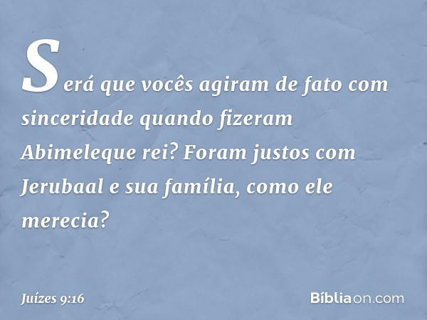 "Será que vocês agiram de fato com sinceridade quando fizeram Abimeleque rei? Foram justos com Jerubaal e sua família, como ele merecia? -- Juízes 9:16