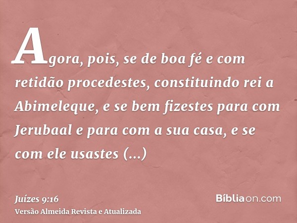 Agora, pois, se de boa fé e com retidão procedestes, constituindo rei a Abimeleque, e se bem fizestes para com Jerubaal e para com a sua casa, e se com ele usas