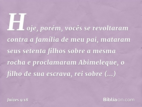 Hoje, porém, vocês se revoltaram contra a família de meu pai, mataram seus setenta filhos sobre a mesma rocha e proclamaram Abimeleque, o filho de sua escrava, 