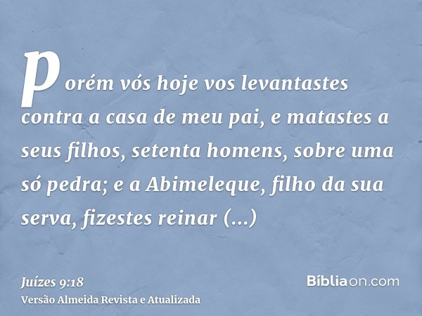 porém vós hoje vos levantastes contra a casa de meu pai, e matastes a seus filhos, setenta homens, sobre uma só pedra; e a Abimeleque, filho da sua serva, fizes