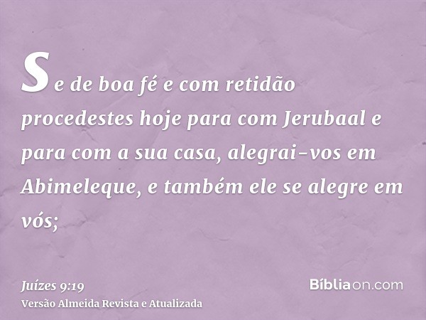 se de boa fé e com retidão procedestes hoje para com Jerubaal e para com a sua casa, alegrai-vos em Abimeleque, e também ele se alegre em vós;