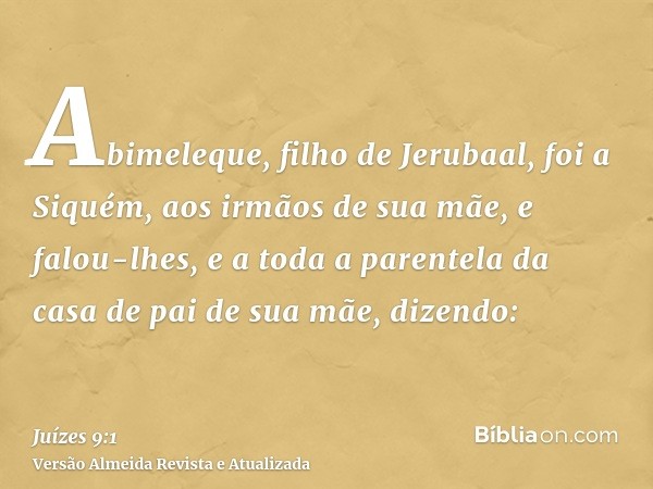 Abimeleque, filho de Jerubaal, foi a Siquém, aos irmãos de sua mãe, e falou-lhes, e a toda a parentela da casa de pai de sua mãe, dizendo: