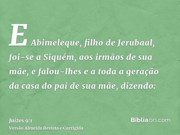 E Abimeleque, filho de Jerubaal, foi-se a Siquém, aos irmãos de sua mãe, e falou-lhes e a toda a geração da casa do pai de sua mãe, dizendo:
