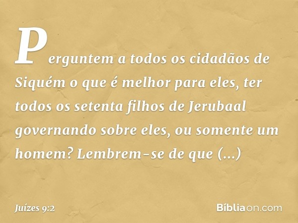 "Perguntem a todos os cidadãos de Siquém o que é melhor para eles, ter todos os setenta filhos de Jerubaal governando sobre eles, ou somente um homem? Lembrem-s