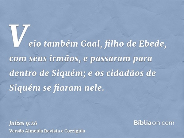 Veio também Gaal, filho de Ebede, com seus irmãos, e passaram para dentro de Siquém; e os cidadãos de Siquém se fiaram nele.