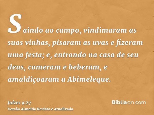 Saindo ao campo, vindimaram as suas vinhas, pisaram as uvas e fizeram uma festa; e, entrando na casa de seu deus, comeram e beberam, e amaldiçoaram a Abimeleque