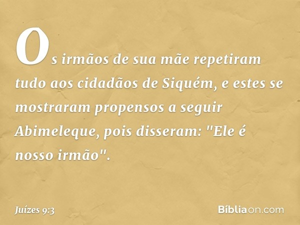 Os irmãos de sua mãe repetiram tudo aos cidadãos de Siquém, e estes se mostraram propensos a seguir Abimeleque, pois disseram: "Ele é nosso irmão". -- Juízes 9: