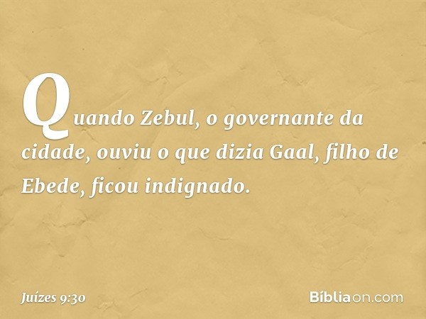 Quando Zebul, o governante da cidade, ouviu o que dizia Gaal, filho de Ebede, ficou indignado. -- Juízes 9:30