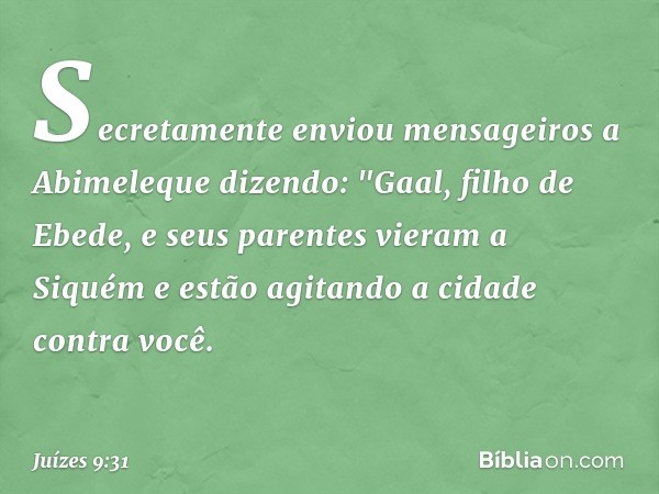 Secretamente enviou mensageiros a Abimeleque dizendo: "Gaal, filho de Ebede, e seus parentes vieram a Siquém e estão agitando a cidade contra você. -- Juízes 9: