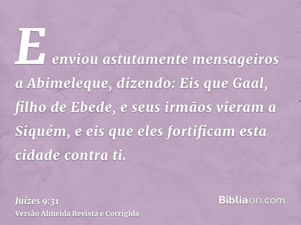 E enviou astutamente mensageiros a Abimeleque, dizendo: Eis que Gaal, filho de Ebede, e seus irmãos vieram a Siquém, e eis que eles fortificam esta cidade contr