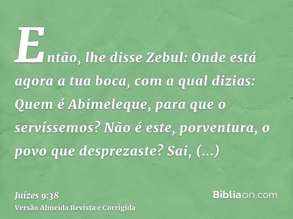 Então, lhe disse Zebul: Onde está agora a tua boca, com a qual dizias: Quem é Abimeleque, para que o servíssemos? Não é este, porventura, o povo que desprezaste