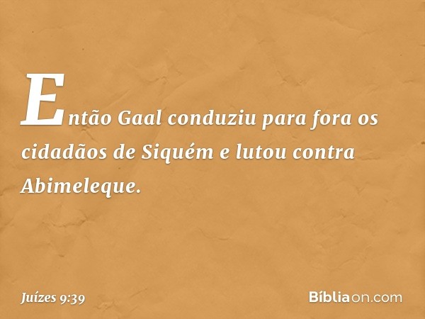 Então Gaal conduziu para fora os cidadãos de Siquém e lutou contra Abimeleque. -- Juízes 9:39