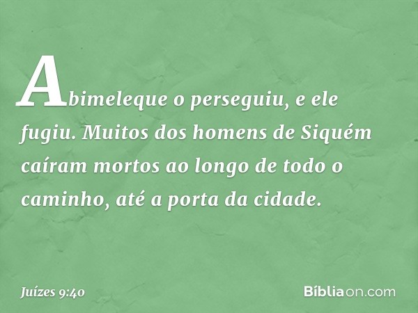 Abimeleque o perseguiu, e ele fugiu. Muitos dos homens de Siquém caíram mortos ao longo de todo o caminho, até a porta da cidade. -- Juízes 9:40