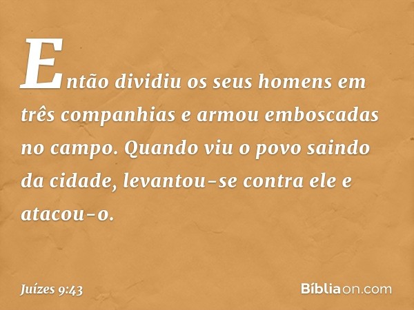 Então dividiu os seus homens em três companhias e armou emboscadas no campo. Quando viu o povo saindo da cidade, levantou-se contra ele e atacou-o. -- Juízes 9: