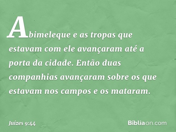 Abimeleque e as tropas que estavam com ele avançaram até a porta da cidade. Então duas companhias avançaram sobre os que estavam nos campos e os mataram. -- Juí