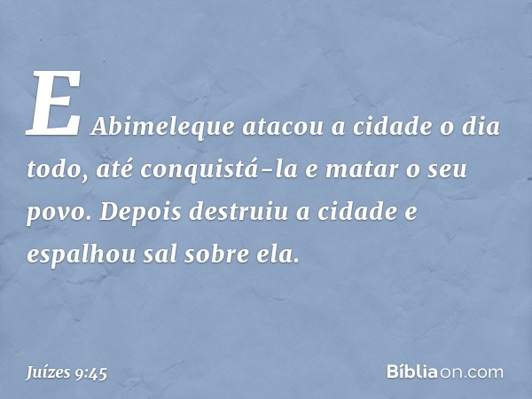 E Abimeleque atacou a cidade o dia todo, até conquistá-la e matar o seu povo. Depois destruiu a cidade e espalhou sal sobre ela. -- Juízes 9:45