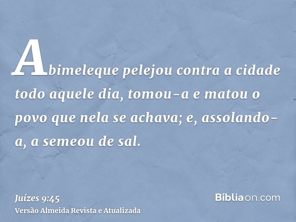 Abimeleque pelejou contra a cidade todo aquele dia, tomou-a e matou o povo que nela se achava; e, assolando-a, a semeou de sal.