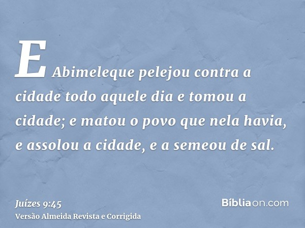 E Abimeleque pelejou contra a cidade todo aquele dia e tomou a cidade; e matou o povo que nela havia, e assolou a cidade, e a semeou de sal.