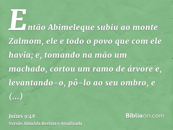 Então Abimeleque subiu ao monte Zalmom, ele e todo o povo que com ele havia; e, tomando na mão um machado, cortou um ramo de árvore e, levantando-o, pô-lo ao se