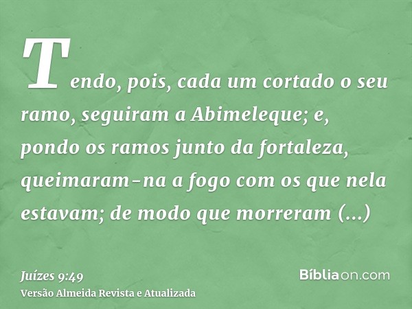 Tendo, pois, cada um cortado o seu ramo, seguiram a Abimeleque; e, pondo os ramos junto da fortaleza, queimaram-na a fogo com os que nela estavam; de modo que m