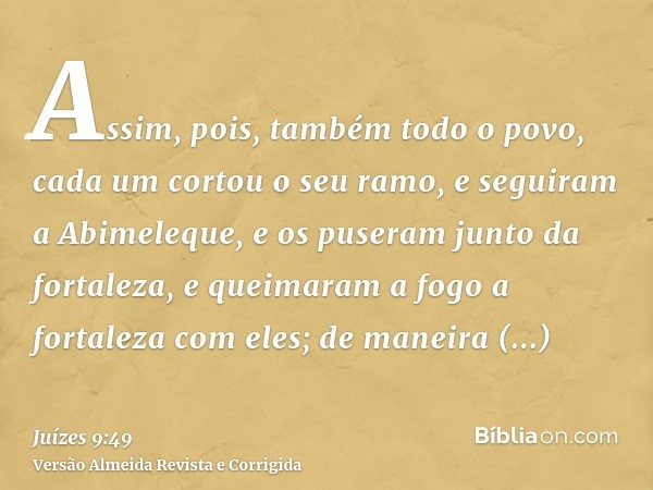 Assim, pois, também todo o povo, cada um cortou o seu ramo, e seguiram a Abimeleque, e os puseram junto da fortaleza, e queimaram a fogo a fortaleza com eles; d