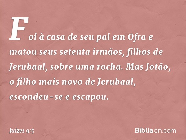 Foi à casa de seu pai em Ofra e matou seus setenta irmãos, filhos de Jerubaal, sobre uma rocha. Mas Jotão, o filho mais novo de Jerubaal, escondeu-se e escapou.